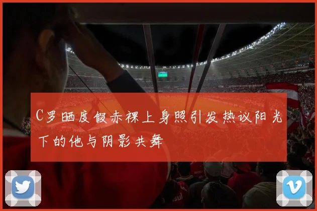 C罗晒度假赤裸上身照引发热议阳光下的他与阴影共舞